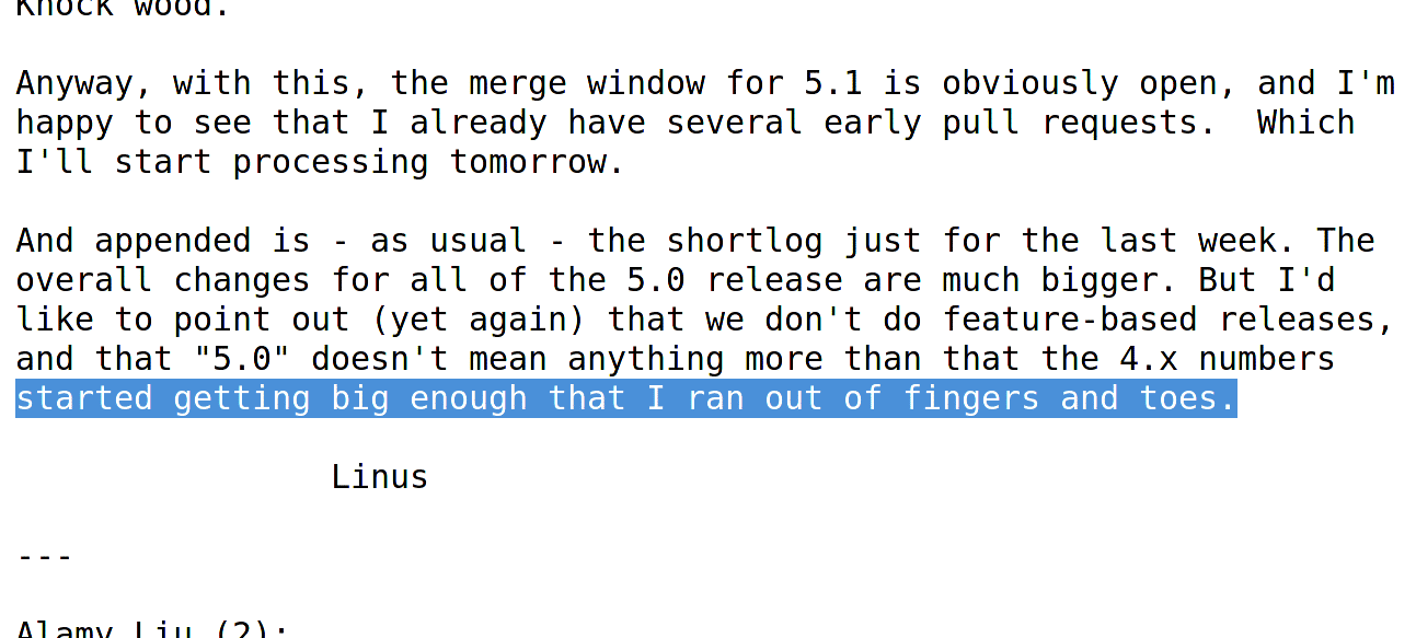 Bei der Freigabe stellte Torvalds abermals klar, dass der Sprung von 4.x auf 5.0 eine tiefe Bedeutung hat und erfolgt, weil ihm die „Finger und Zehen zum Zählen ausgehen“.