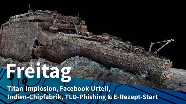3D-Modell des Titanic-Wracks; Freitag: Titan-Implosion, Facebook-Urteil, Indien-Chipfabrik, TLD-Phishing & E-Rezept-Start