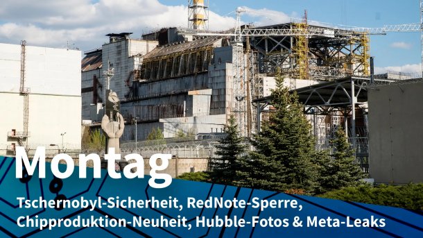 Atomreaktor in Tschernobyl; Montag: Tschernobyl-Sicherheit, RedNote-Sperre, Chipproduktion-Neuheit, Hubble-Fotos & Meta-Leaks