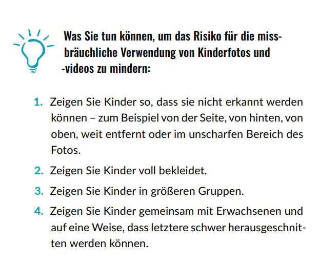 Was Sie tun können, um das Risiko für die missbräuchliche Verwendung von Kinderfotos und -videos zu mindern: 1. Zeigen Sie Kinder so, dass sie nicht erkannt werden können – zum Beispiel von der Seite, von hinten, von oben, weit entfernt oder im unscharfen Bereich des Fotos. 2. Zeigen Sie Kinder voll bekleidet. 3. Zeigen Sie Kinder in größeren Gruppen. 4. Zeigen Sie Kinder gemeinsam mit Erwachsenen und auf eine Weise, dass letztere schwer herausgeschnitten werden können.