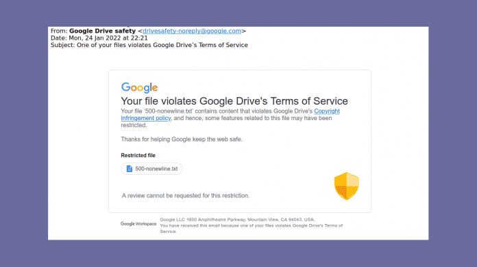 Email: Your file violates Google Drive's Terms of Service
Your file ‘500-nonewline.txt’ contains content that violates Google
Drive's Copyright Infringement policy and hence, some features related to this file may have been restricted.

Thanks for helping Google keep the web safe.
*Restricted file*
500-nonewline.txt
A review cannot be requested for this restriction.
Google LLC 1600 Amphitheatre Parkway, Mountain View, CA 94043, USA.
You have received this email because one of your files violates Google
Drive's Terms of Service." 