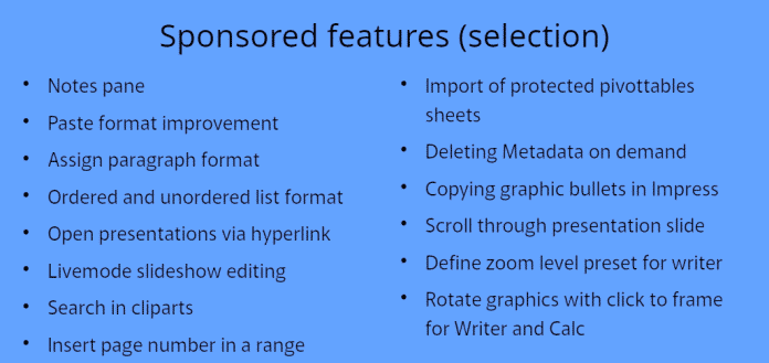 Sponsored features (selection) Notes pane Paste format improvement Assign paragraph format Ordered and unordered list format Open presentations via hyperlink Livemode slideshow editing Search in cliparts Insert page number in a range Import of protected pivottables sheets Deleting Metadata on demand Copying graphic bullets in Impress Scroll through presentation slide Define zoom level preset for writer Rotate graphics with click to frame for Writer and Calc