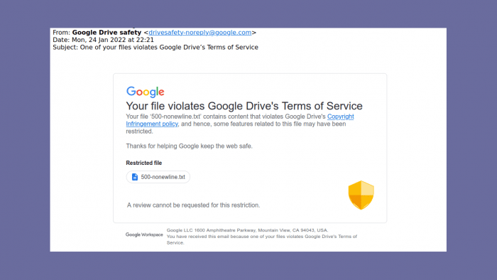 Email: Your file violates Google Drive's Terms of Service
Your file ‘500-nonewline.txt’ contains content that violates Google
Drive's Copyright Infringement policy and hence, some features related to this file may have been restricted.

Thanks for helping Google keep the web safe.
*Restricted file*
500-nonewline.txt
A review cannot be requested for this restriction.
Google LLC 1600 Amphitheatre Parkway, Mountain View, CA 94043, USA.
You have received this email because one of your files violates Google
Drive's Terms of Service.